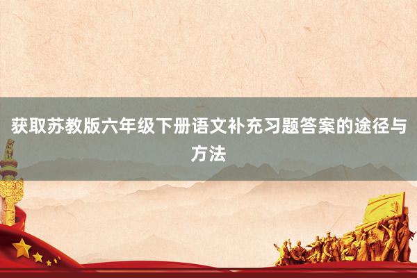 获取苏教版六年级下册语文补充习题答案的途径与方法